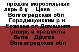 продам морозильный ларь б/у  › Цена ­ 11 000 - Волгоградская обл., Городищенский р-н, Ерзовка рп Домашняя утварь и предметы быта » Другое   . Волгоградская обл.